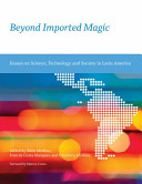Beyond imported magic : essays on science, technology, and society in Latin America / edited by Eden Medina, Ivan da Costa Marques, and Christina Holmes ; with a foreword by Marcos Cueto.