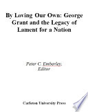 By loving our own : George Grant and the legacy of Lament for a nation / edited by Peter C. Emberley.