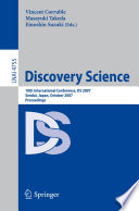 Discovery science : 10th international conference, DS 2007, Sendai, Japan, October 1-4, 2007 ; proceedings / Vincent Corruble, Masayuki Takeda, Einoshin Suzuki (eds.).