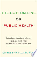 The bottom line or public health : tactics corporations use to influence health and health policy, and what we can do to counter them /