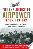 The influence of airpower upon history : statesmanship, diplomacy, and foreign policy since 1903 / edited by Robin Higham and Mark Parillo ; foreword by General Richard B. Myers, USAF (Ret.) ; contributors, Commander Kent S. Coleman [and ten others].