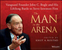 The man in the arena : vanguard founder John C. Bogle and his lifelong battle to serve investors first / edited by Knut A Rostad ; cover design, Wiley ; photography by Johnson Sarkissian.