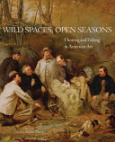 Wild spaces, open seasons : hunting and fishing in American art / edited by Kevin Sharp ; Introduction by Stephen J. Bodio ; Contributions by Margaret C. Adler, Shirley Reece-Hughes, Kory W. Rogers, and Adam M. Thomas.