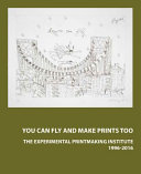 You can fly and make prints too : The Experimental Printmaking Institute, 1996-2016 /