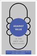 Against value in the arts and education / edited by Sam Ladkin, Robert McKay, and Emile Bojesen.