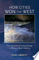 How cities won the West four centuries of urban change in western North America / Carl Abbott.