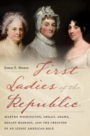 First ladies of the republic : Martha Washington, Abigail Adams, Dolley Madison, and the creation of an iconic American role /