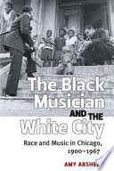 The black musician and the white city : race and music in Chicago, 1900-1967 / Amy Absher.