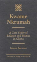 Kwame Nkrumah : a case study of religion and politics in Ghana / Ebenezer Obiri Addo.