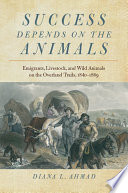 Success depends on the animals : emigrants, livestock, and wild animals on the Overland Trails, 1840-1869 / Diana L. Ahmad.