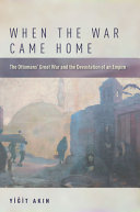 When the war came home : the Ottomans' Great War and the devastation of an empire / Yiğit Akın.