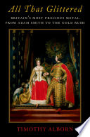 All that glittered : Britain's most precious metal from Adam Smith to the Gold Rush / Timothy Alborn.