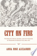 City on fire : technology, social change, and the hazards of progress in Mexico City, 1860-1910 / Anna Rose Alexander.