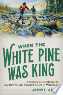 When the white pine was king : a history of lumberjacks, log drives, and sawdust cities in Wisconsin /