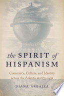 The spirit of Hispanism : commerce, culture, and identity across the Atlantic, 1875-1936 / Diana Arbaiza.