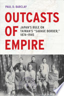 Outcasts of empire : Japan's rule on Taiwan's "savage border," 1874-1945 / Paul D. Barclay.