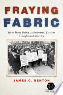 Fraying fabric : how trade policy and industrial decline transformed America / James C. Benton.