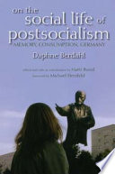 On the social life of postsocialism : memory, consumption, Germany / Daphne Berdahl ; edited and with an introduction by Matti Bunzl ; foreword by Michael Herzfeld.