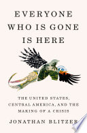 Everyone who is gone is here : the United States, Central America, and the making of a crisis /