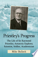 Priestley's Progress : the life of Sir Raymond Priestley, Antarctic explorer, scientist, soldier, academician / Mike Bullock.