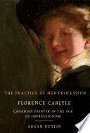 The practice of her profession : Florence Carlyle, Canadian painter in the age of impressionism / Susan Butlin.
