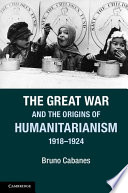 The Great War and the origins of Humanitarianism, 1918-1924 / Bruno Cabanes.