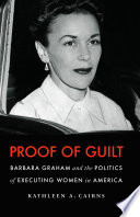 Proof of guilt : Barbara Graham and the politics of executing women in America / Kathleen A. Cairns.