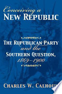 Conceiving a new republic : the Republican Party and the southern question, 1869-1900 /