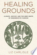 Healing grounds : climate, justice, and the deep roots of regenerative farming / Liz Carlisle ; with illustrations by Patricia Wakida.