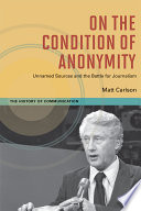 On the condition of anonymity : unnamed sources and the battle for journalism / Matt Carlson.