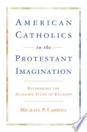 American Catholics in the Protestant imagination : rethinking the academic study of religion /