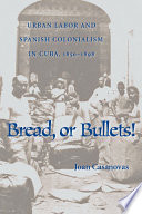 Bread or bullets! : urban labor and Spanish colonialism in Cuba, 1850-1898 /