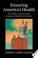 Ensuring America's Health : the Public Creation of the Corporate Health Care System.