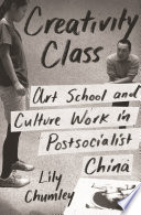 Creativity Class : art school and culture work in postsocialist China / Lily Chumley.