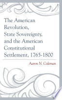 The American Revolution, state sovereignty, and the American constitutional settlement, 1765-1800 / Aaron N. Coleman.