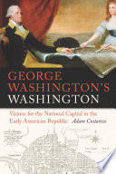 George Washington's Washington : visions for the National Capital in the Early American Republic / Adam Costanzo.