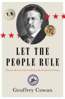 Let the people rule : Theodore Roosevelt and the birth of the presidential primary / Geoffrey Cowan.