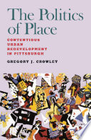 The politics of place : contentious urban redevelopment in Pittsburgh / Gregory J. Crowley.