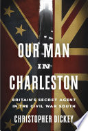 Our man in Charleston : Britain's secret agent in the Civil War South / Christopher Dickey.