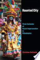Haunted city : three centuries of racial impersonation in Philadelphia / Christian DuComb.