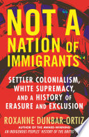 Not "a nation of immigrants" : settler colonialism, white supremacy, and a history of erasure and exclusion / Roxanne Dunbar-Ortiz.