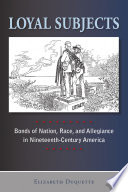 Loyal subjects : bonds of nation, race, and allegiance in nineteenth-century America / Elizabeth Duquette.