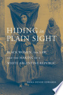 Hiding in plain sight : Black women, the law, and the making of a White Argentine Republic /
