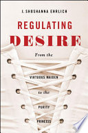 Regulating desire : from the virtuous maiden to the purity princess / J. Shoshanna Ehrlich.