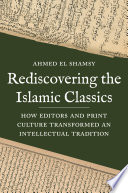 Rediscovering the Islamic classics : how editors and print culture transformed an intellectual tradition / Ahmed El Shamsy.
