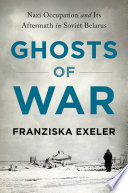 Ghosts of war : Nazi occupation and its aftermath in Soviet Belarus / Franziska Exeler.