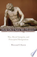 How do I save my honor? war, moral integrity, and principled resignation / William F. Felice.