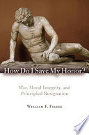 How do I save my honor? : war, moral integrity, and principled resignation / William F. Felice.