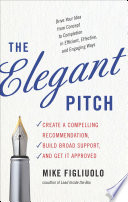 The elegant pitch : create a compelling recommendation, build broad support, and get it approved /