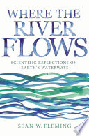 Where the river flows : scientific reflections on earth's waterways / Sean W. Fleming.